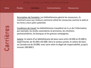 Projet sur les carrières informatiques
Intro   Études          Carrières         Commentaires             Ressources



        Description de l’emploie: Les bibliothécaires gèrent les ressources, ils
        montrent aussi aux visiteurs comment utilisé les ressources comme le web et
        les livres a leurs plein potentiel.

        Conditions de travail: les bibliothécaires travaillent où il y a de l’information
        par exemple, les écoles secondaires et primaires, les intuitions
        postsecondaires, les banques et les grosses compagnies.

        Salaire: le salaire d’un bibliothécaire de base varie entre 30 000 et 45 000 $,
        expérimenté, de 45 000 à 65 000. Dans le secteur privée, le salaire de base
        au Canada est de 50 000, mais varie selon le degré de responsabilité, jusqu’à
        environ 100 000 $
 