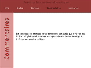 Projet sur les carrières informatiques
Intro   Études         Carrières         Commentaires           Ressources




        Est-ce que je suis intéressé par se domaine? : Non parce que je ne suis pas
        intéressé à géré les informations ainsi que celles des écoles. Je suis plus
        intéressé au domaine médicale.
 