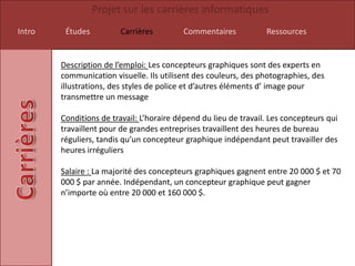 Projet sur les carrières informatiques
Intro    Études          Carrières         Commentaires           Ressources


        Description de l’emploi: Les concepteurs graphiques sont des experts en
        communication visuelle. Ils utilisent des couleurs, des photographies, des
        illustrations, des styles de police et d’autres éléments d’ image pour
        transmettre un message

        Conditions de travail: L’horaire dépend du lieu de travail. Les concepteurs qui
        travaillent pour de grandes entreprises travaillent des heures de bureau
        réguliers, tandis qu’un concepteur graphique indépendant peut travailler des
        heures irréguliers

        Salaire : La majorité des concepteurs graphiques gagnent entre 20 000 $ et 70
        000 $ par année. Indépendant, un concepteur graphique peut gagner
        n’importe où entre 20 000 et 160 000 $.
 