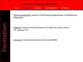 Projet sur les carrières informatique
 Intro    Formation      Emplois     Commentaires        Référence


Titre du programme: Systèmes d'information géographique et télédétection
Géographie.



Exigence: Langue principal (Français 12e), Math 12e, calcul, chimie
12e, physique 12e.



Université: Université de Nouveau-Brunswick (UNB)
 