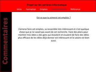 Projet sur les carrières informatique
Intro    Formation      Emplois      Commentaires        Référence


                     Est-ce que tu aimerai cet emplois ?



 J’aimerai faire cet emplois, sa ressemble très intéressant et c'est quelque
  chose que je ne savait pas avant de cet recherche. Faire des plans pour
 montrer mes idées a des gens qui écoutent et essaient de faire des idées
 plus efficace de les idées déjà donner est intéressant et le salaire est bien
                                     aussi.
 