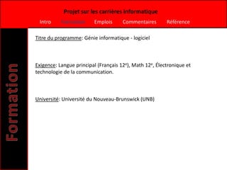 Projet sur les carrières informatique
 Intro     Formation     Emplois      Commentaires       Référence

Titre du programme: Génie informatique - logiciel



Exigence: Langue principal (Français 12e), Math 12e, Électronique et
technologie de la communication.



Université: Université du Nouveau-Brunswick (UNB)
 