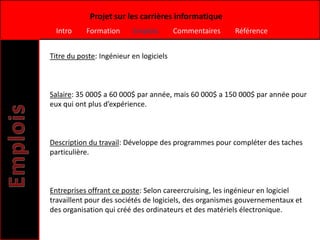 Projet sur les carrières informatique
  Intro    Formation      Emplois        Commentaires   Référence


Titre du poste: Ingénieur en logiciels



Salaire: 35 000$ a 60 000$ par année, mais 60 000$ a 150 000$ par année pour
eux qui ont plus d’expérience.



Description du travail: Développe des programmes pour compléter des taches
particulière.



Entreprises offrant ce poste: Selon careercruising, les ingénieur en logiciel
travaillent pour des sociétés de logiciels, des organismes gouvernementaux et
des organisation qui créé des ordinateurs et des matériels électronique.
 