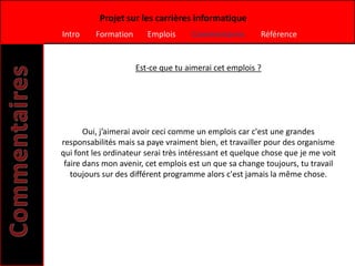 Projet sur les carrières informatique
Intro    Formation      Emplois      Commentaires       Référence


                     Est-ce que tu aimerai cet emplois ?




       Oui, j’aimerai avoir ceci comme un emplois car c'est une grandes
responsabilités mais sa paye vraiment bien, et travailler pour des organisme
qui font les ordinateur serai très intéressant et quelque chose que je me voit
 faire dans mon avenir, cet emplois est un que sa change toujours, tu travail
   toujours sur des différent programme alors c'est jamais la même chose.
 