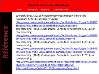 Projet sur les carrières informatique
 Intro   Formation   Emplois     Commentaires     Référence

careercruising . (2011). Programmeur informatique. Consulté le
novembre 4, 2011, sur careercruising:
http://www.careercruising.com/Careers/JobDetails.aspx?LoginID=0bd4f5
89-e5a0-4eb1-98be-9c89331068d8-&OccNumber=108
careercruising. (2011). Cartographe. Consulté le novembre 4, 2011, sur
careercruising:
http://www.careercruising.com/Careers/JobDetails.aspx?LoginID=0bd4f5
89-e5a0-4eb1-98be-9c89331068d8-&OccNumber=78
careercruising. (2011). Cartographe. Consulté le novembre 4, 2011, sur
careercruising:
http://www.careercruising.com/Careers/JobDetails.aspx?LoginID=0bd4f5
89-e5a0-4eb1-98be-9c89331068d8-&OccNumber=78&field=Education
careercruising. (2011). Cartographe. Consulté le novembre 4, 2011, sur
careercruising:
http://www.careercruising.com/CASchool/ProgramSearchResultList.aspx
?LoginID=0bd4f589-e5a0-4eb1-98be-9c89331068d8-
&3rdLevelProgramCode=15.1602&Language=French#NB
 