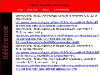 Projet sur les carrières informatique
 Intro    Formation    Emplois    Commentaires     Référence

careercruising. (2011). Chef de projet. Consulté le novembre 4, 2011, sur
careercruising:
http://www.careercruising.com/Careers/JobDetails.aspx?LoginID=0bd4f5
89-e5a0-4eb1-98be-9c89331068d8-&OccNumber=353
careercruising. (2011). Ingenieur de logiciel. Consulté le novembre 7,
2011, sur careercruising:
http://www.careercruising.com/CASchool/ProgramSearchResultList.aspx?
LoginID=fd6bb1f6-24d5-4a84-9301-c60938df4a5a-
&3rdLevelProgramCode=14.0903&Language=French#NB
careercruising. (2011). Ingenieur en logiciel. Consulté le novembre 7,
2011, sur careercruising:
http://www.careercruising.com/Careers/JobDetails.aspx?LoginID=fd6bb1f
6-24d5-4a84-9301-c60938df4a5a-&OccNumber=640
careercruising. (2011). Professeur a l'éducation des adultes . Consulté le
novembre 4, 2011, sur careercruising:
http://www.careercruising.com/Careers/JobDetails.aspx?LoginID=0bd4f5
89-e5a0-4eb1-98be-9c89331068d8-&OccNumber=597
 