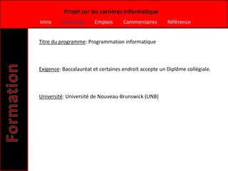 Projet sur les carrières informatique
Intro    Formation     Emplois      Commentaires       Référence


Titre du programme: Programmation informatique



Exigence: Baccalauréat et certaines endroit accepte un Diplôme collégiale.



Université: Université de Nouveau-Brunswick (UNB)
 