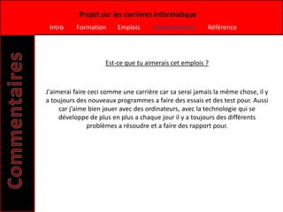 Projet sur les carrières informatique
 Intro    Formation      Emplois      Commentaires       Référence




                     Est-ce que tu aimerais cet emplois ?



J'aimerai faire ceci comme une carrière car sa serai jamais la même chose, il y
a toujours des nouveaux programmes a faire des essais et des test pour. Aussi
     car j’aime bien jouer avec des ordinateurs, avec la technologie qui se
     développe de plus en plus a chaque jour il y a toujours des différents
               problèmes a résoudre et a faire des rapport pour.
 