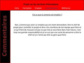 Projet sur les carrières informatique
 Intro     Formation     Emplois      Commentaires       Référence


                       Est-ce que tu aimerai cet emplois ?



  Non, j'aimerai pas avoir un emplois qui est sitant demandant, être le chef de
projet pour contrôler le projet et dire a les membres de ton équipe quoi faire et
se qu'il font de mauvais est pas ce que moi je veux faire dans mon future, c'est
trop une grande responsabilité et je ne suis pas une sorte de personne a être le
                  chef car je n'aime pas dire au gens quoi faire.
 