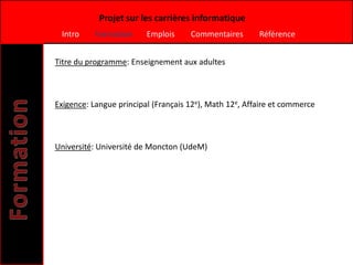 Projet sur les carrières informatique
 Intro     Formation     Emplois     Commentaires       Référence


Titre du programme: Enseignement aux adultes



Exigence: Langue principal (Français 12e), Math 12e, Affaire et commerce



Université: Université de Moncton (UdeM)
 
