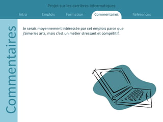 Projet sur les carrières informatiques
           Intro
Commentaires              Emplois        Formation         Commentaires         Références


               Je serais moyennement intéressée par cet emplois parce que
               j’aime les arts, mais c’est un métier stressant et compétitif.
 