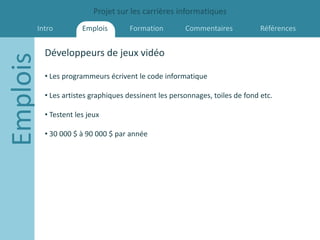 Projet sur les carrières informatiques
      Intro           Emplois       Formation         Commentaires            Références


          Développeurs de jeux vidéo
Emplois
          • Les programmeurs écrivent le code informatique

          • Les artistes graphiques dessinent les personnages, toiles de fond etc.

          • Testent les jeux

          • 30 000 $ à 90 000 $ par année
 