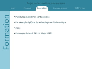 Projet sur les carrières informatiques
        Intro
Formation             Emplois      Formation         Commentaires    Références


            • Plusieurs programmes sont acceptés

            • Par exemple diplôme de technologie de l'informatique

            • 2 ans

            • Pré-requis de Math 30311, Math 30321
 