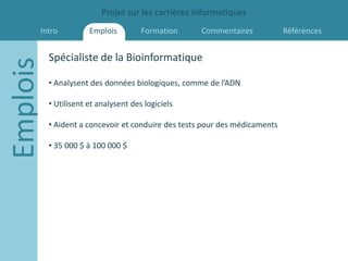 Projet sur les carrières informatiques
      Intro           Emplois         Formation     Commentaires            Références


          Spécialiste de la Bioinformatique
Emplois
          • Analysent des données biologiques, comme de l’ADN

          • Utilisent et analysent des logiciels

          • Aident a concevoir et conduire des tests pour des médicaments

          • 35 000 $ à 100 000 $
 
