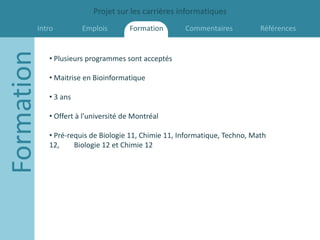 Projet sur les carrières informatiques
        Intro
Formation             Emplois        Formation       Commentaires           Références


            • Plusieurs programmes sont acceptés

            • Maitrise en Bioinformatique

            • 3 ans

            • Offert à l’université de Montréal

            • Pré-requis de Biologie 11, Chimie 11, Informatique, Techno, Math
            12,     Biologie 12 et Chimie 12
 