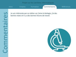 Projet sur les carrières informatiques
           Intro
Commentaires               Emplois         Formation         Commentaires          Références


               Je suis intéressée par ce métier car j’aime la biologie, j’ai des
               bonnes notes et il y a des bonnes heures de travail.
 