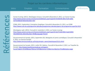 Projet sur les carrières informatiques
         Intro
Références                    Emplois               Formation                Commentaires                       Références


             Career Cruising. (2011). Développeur de jeux. Consulté le Novembre 3, 2011, sur Career Crusing:
             http://www.careercruising.com/Careers/JobDetails.aspx?LoginID=07e0dc99-d03e-4e3f-addb-
             31f7e336be39-&OccNumber=437

             CCNB. (2011, Septembre). Conception Graphique. Consulté le Novembre 11, 2011, sur CCNB:
             http://www.ccnb.nb.ca/programme-detudes/programmes-detudes/apercu-de-programme.aspx?Id=3312

             Développeur web. (2011). Consulté le novembre 3, 2011, sur Career cruising:
             http://www.careercruising.com/Careers/JobDetails.aspx?LoginID=be27c5dd-69b5-4aa0-b9b9-
             59e10d643c6c-&OccNumber=442&Language=French

             Gouvernement du Canada. (2011, Septembre 26). Biologistes et autres scientifiques. Consulté le Novembre
             4, 2011, sur Service Canada:
             http://www.servicecanada.gc.ca/fra/qc/emploi_avenir/statistiques/2121.shtml

             Gouvernement du Canada. (2011, Juillet 19). Salaires. Consulté le Novembre 2, 2011, sur Travailler Au
             Canada: http://www.travailleraucanada.gc.ca/rapport-
             fra.do?region=25164&lang=fr&cnp=5241&province=12&terme=&action=final&display=wage
 