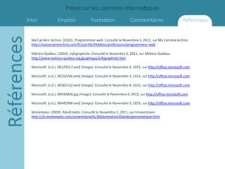 Projet sur les carrières informatiques
         Intro
Références                    Emplois              Formation                 Commentaires                      Références


             Ma Carrière techno. (2010). Programmeur web. Consulté le Novembre 3, 2011, sur Ma Carrière techno:
             http://macarrieretechno.com/fr/carri%C3%A8res/professions/programmeur-web

             Métiers-Québec. (2010). Infographiste. Consulté le Novembre 2, 2011, sur Métiers-Québec:
             http://www.metiers-quebec.org/graphique/infographiste.htm

             Microsoft. (s.d.). 00323557.wmf (image). Consulté le Novembre 3, 2011, sur http://office.microsoft.com

             Microsoft. (s.d.). 00352246.wmf (image). Consulté le Novembre 3, 2011, sur http://office.microsoft.com

             Microsoft. (s.d.). 00361162.wmf (image). Consulté le Novembre 4, 2011, sur http://office.microsoft.com

             Microsoft. (s.d.). 00433050.jpg (image). Consulté le Novembre 3, 2011, sur http://office.microsoft.com

             Microsoft. (s.d.). 00441908.wmf (image). Consulté le Novembre 3, 2011, sur http://office.microsoft.com

             Monemploi. (2009). MonEmploi. Consulté le Novembre 2, 2011, sur Universitaire:
             http://ch.monemploi.com/universitaire/A/356Animation3Detdesignnumerique.html
 