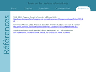 Projet sur les carrières informatiques
         Intro
Références                   Emplois               Formation                Commentaires                      Références


             NBCC. (2010). Programs. Consulté le Novembre 3, 2011, sur NBCC:
             http://www.nbcc.ca/en/home/programs_and_courses/programsearch/programdetails.aspx/Details/pf/342
             2/

             Université de Moncton. (2011). Arts visuels. Consulté le Novembre 4, 2011, sur Université de Moncton:
             http://www.umoncton.ca/umcm-fass-artsvisuels/node/121?table=1&section=4&programme_id=13

             Voyage Forum. (2009). Salaires mensuels. Consulté le Novembre 4, 2011, sur Voyage Forum:
             http://voyageforum.com/forum/salaire_mensuel_un_graphiste_au_quebec_D729840/
 
