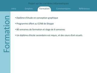 Projet sur les carrières informatiques
        Intro
Formation             Emplois        Formation         Commentaires           Références


            • Diplôme d'étude en conception graphique

            • Programme offert au CCNB de Dieppe

            • 80 semaines de formation et stage de 8 semaines

            • Un diplôme d’école secondaire est requis, et des cours d’art visuels.
 