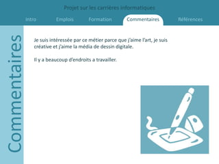 Projet sur les carrières informatiques
           Intro
Commentaires             Emplois         Formation         Commentaires           Références


               Je suis intéressée par ce métier parce que j’aime l’art, je suis
               créative et j’aime la média de dessin digitale.

               Il y a beaucoup d’endroits a travailler.
 