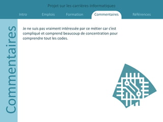 Projet sur les carrières informatiques
           Intro
Commentaires              Emplois        Formation        Commentaires      Références


               Je ne suis pas vraiment intéressée par ce métier car c’est
               compliqué et comprend beaucoup de concentration pour
               comprendre tout les codes.
 