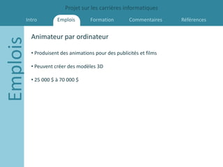 Projet sur les carrières informatiques
      Intro          Emplois        Formation        Commentaires    Références


          Animateur par ordinateur
Emplois
          • Produisent des animations pour des publicités et films

          • Peuvent créer des modèles 3D

          • 25 000 $ à 70 000 $
 