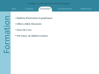 Projet sur les carrières informatiques
        Intro
Formation            Emplois        Formation      Commentaires   Références


            • Diplôme D’animation et graphiques

            • Offert a NBCC Miramichi

            • Cours de 2 ans

            • Pré-requis de diplôme scolaire
 