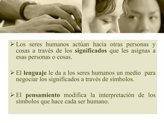 Los seres humanos actúan hacia otras personas y cosas a través de los  significados  que les asignas a esas personas o cosas. El  lenguaje  le da a los seres humanos un medio  para negociar los significados a través de símbolos. El  pensamiento  modifica la interpretación de los símbolos que hace cada ser humano.  