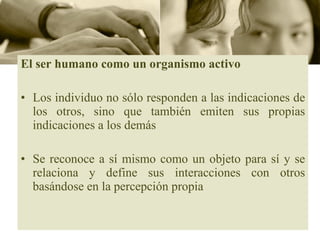 El ser humano como un organismo activo Los individuo no sólo responden a las indicaciones de los otros, sino que también emiten sus propias indicaciones a los demás Se reconoce a sí mismo como un objeto para sí y se relaciona y define sus interacciones con otros basándose en la percepción propia 