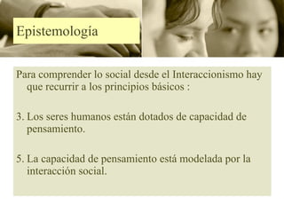Epistemología  Para comprender lo social desde el Interaccionismo hay que recurrir a los principios básicos : Los seres humanos están dotados de capacidad de pensamiento. La capacidad de pensamiento está modelada por la interacción social. 