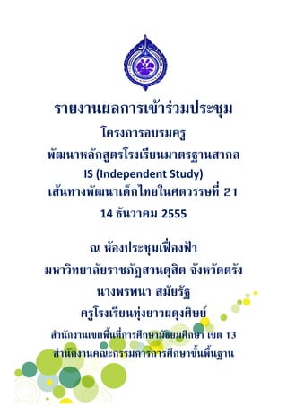 รายงานผลการเขารวมประชุม
         โครงการอบรมครู
พัฒนาหลักสูตรโรงเรียนมาตรฐานสากล
        IS (Independent Study) 
เสนทางพัฒนาเด็กไทยในศตวรรษที่ 21 
          14 ธันวาคม 2555 
                        
        ณ หองประชุมเฟองฟา  
มหาวิทยาลัยราชภัฏสวนดุสิต จังหวัดตรัง 
          นางพรพนา สมัยรัฐ
      ครูโรงเรียนทุงยาวผดุงศิษย
 สํานักงานเขตพื้นที่การศึกษามัธยมศึกษา เขต 13
 สํานักงานคณะกรรมการการศึกษาขั้นพื้นฐาน
 