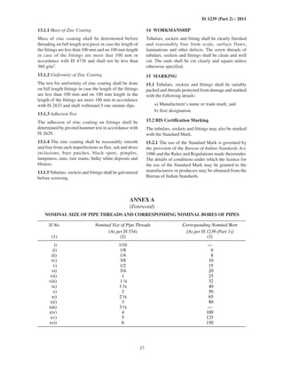 27
IS 1239 (Part 2) : 2011
13.1.1 Mass of Zinc Coating
Mass of zinc coating shall be determined before
threading on full length test piece in case the length of
the fittings are less than 100 mm and on 100 mm length
in case of the fittings are more that 100 mm in
accordance with IS 4736 and shall not be less than
360 g/m2
.
13.1.2 Uniformity of Zinc Coating
The test for uniformity of zinc coating shall be done
on full length fittings in case the length of the fittings
are less than 100 mm and on 100 mm length in the
length of the fittings are more 100 mm in accordance
with IS 2633 and shall withstand 5 one minute dips.
13.1.3 Adhesion Test
The adhesion of zinc coating on fittings shall be
determined by pivoted hammer test in accordance with
IS 2629.
13.1.4 The zinc coating shall be reasonably smooth
and free from such imperfections as flux, ash and dross
inclusions, bare patches, black spots, pimples,
lumpiness, runs, rust stains, bulky white deposits and
blisters.
13.1.5 Tubulars, sockets and fittings shall be galvanized
before screwing.
14 WORKMANSHIP
Tubulars, sockets and fitting shall be clearly finished
and reasonably free from scale, surface flaws,
laminations and other defects. The screw threads of
tubulars, sockets and fittings shall be clean and well
cut. The ends shall be cut clearly and square unless
otherwise specified.
15 MARKING
15.1 Tubulars, sockets and fittings shall be suitably
packed and threads protected from damage and marked
with the following details:
a) Manufacturer’s name or trade-mark; and
b) Size designation.
15.2 BIS Certification Marking
The tubulars, sockets and fittings may also be marked
with the Standard Mark.
15.2.1 The use of the Standard Mark is governed by
the provision of the Bureau of Indian Standards Act,
1986 and the Rules and Regulations made thereunder.
The details of conditions under which the licence for
the use of the Standard Mark may be granted to the
manufacturers or producers may be obtained from the
Bureau of Indian Standards.
ANNEX A
(Foreword)
NOMINAL SIZE OF PIPE THREADS AND CORRESPONDING NOMINAL BORES OF PIPES
Sl No. Nominal Size of Pipe Threads
(As per IS 554)
Corresponding Nominal Bore
[As per IS 1239 (Part 1)]
(1) (2) (3)
i) 1/16 —
ii) 1/8 6
iii) 1/4 8
iv) 3/8 10
v) 1/2 15
vi) 3/4 20
vii) 1 25
viii) 1 ¼ 32
ix) 1 ½ 40
x) 2 50
xi) 2 ½ 65
xii) 3 80
xiii) 3 ½ —
xiv) 4 100
xv) 5 125
xvi) 6 150
 