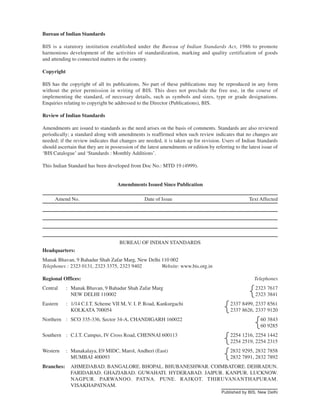 Bureau of Indian Standards
BIS is a statutory institution established under the Bureau of Indian Standards Act, 1986 to promote
harmonious development of the activities of standardization, marking and quality certification of goods
and attending to connected matters in the country.
Copyright
BIS has the copyright of all its publications. No part of these publications may be reproduced in any form
without the prior permission in writing of BIS. This does not preclude the free use, in the course of
implementing the standard, of necessary details, such as symbols and sizes, type or grade designations.
Enquiries relating to copyright be addressed to the Director (Publications), BIS.
Review of Indian Standards
Amendments are issued to standards as the need arises on the basis of comments. Standards are also reviewed
periodically; a standard along with amendments is reaffirmed when such review indicates that no changes are
needed; if the review indicates that changes are needed, it is taken up for revision. Users of Indian Standards
should ascertain that they are in possession of the latest amendments or edition by referring to the latest issue of
‘BIS Catalogue’ and ‘Standards : Monthly Additions’.
This Indian Standard has been developed from Doc No.: MTD 19 (4999).
Amendments Issued Since Publication
Amend No. Date of Issue Text Affected
BUREAU OF INDIAN STANDARDS
Headquarters:
Manak Bhavan, 9 Bahadur Shah Zafar Marg, New Delhi 110 002
Telephones : 2323 0131, 2323 3375, 2323 9402 Website: www.bis.org.in
Regional Offices: Telephones
Central : Manak Bhavan, 9 Bahadur Shah Zafar Marg 2323 7617
NEW DELHI 110002 2323 3841
Eastern : 1/14 C.I.T. Scheme VII M, V. I. P. Road, Kankurgachi 2337 8499, 2337 8561
KOLKATA 700054 2337 8626, 2337 9120
Northern : SCO 335-336, Sector 34-A, CHANDIGARH 160022 60 3843
60 9285
Southern : C.I.T. Campus, IV Cross Road, CHENNAI 600113 2254 1216, 2254 1442
2254 2519, 2254 2315
Western : Manakalaya, E9 MIDC, Marol, Andheri (East) 2832 9295, 2832 7858
MUMBAI 400093 2832 7891, 2832 7892
Branches: AHMEDABAD. BANGALORE. BHOPAL. BHUBANESHWAR. COIMBATORE. DEHRADUN.
FARIDABAD. GHAZIABAD. GUWAHATI. HYDERABAD. JAIPUR. KANPUR. LUCKNOW.
NAGPUR. PARWANOO. PATNA. PUNE. RAJKOT. THIRUVANANTHAPURAM.
VISAKHAPATNAM.
{
{
{
{
{
Published by BIS, New Delhi
 