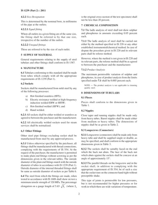 2
IS 1239 (Part 2) : 2011
4.2.2 Size Designation
This is determined by the nominal bore, in millimetre
of the pipe at the outlets.
4.2.2.1 Equal fitting
Where all outlets in a given fitting are of the same size,
the fitting shall be referred to by that one size,
irrespective of the number of the outlets.
4.2.2.2 Unequal fittings
These are referred to by the size of each outlet.
5 SUPPLY OF MATERIAL
General requirements relating to the supply of steel
tubulars and other fittings shall conform to IS 1387.
6 MANUFACTURE
6.1 Tubulars conforming to this standard shall be made
from tubes which comply with all the appropriate
requirements of IS 1239 (Part 1).
6.2 Sockets
Sockets shall be manufactured from mild steel by any
of the following processes:
a) Hot-finished seamless (HFS);
b) Electric resistance welded or high frequency
induction welded ERW or HFIW;
c) Hot-finished welded (HFW); and
d) Hand welded.
6.2.1 All sockets shall be either welded or seamless as
agreed to between the purchaser and the manufacturer.
6.2.2 All electrically welded sockets used for steam
services shall be normalized.
6.3 Other Fittings
Other steel pipe fittings excluding socket shall be
manufactured from steel by any approved process.
6.3.1 Unless otherwise specified by the purchaser, all
fittings shall be manufactured with thread connections,
complying with the requirements of IS 554. At the
request of the purchaser, the manufacturer is permitted
to make plain end fittings without screwing as per the
dimensions given in the relevant tables. The outside
diameter of the plain end fittings match with the outside
diameter of tubes in accordance with IS 1239 (Part 1).
Outside diameter of the internal threaded fittings shall
be same as outside diameter of sockets as per Table 6.
6.4 The steel from which the fittings are made, when
tested in accordance with IS 1608 shall show on test a
minimum tensile strength of 320 MPa. The percentage
elongation on a gauge length of 5.65 oS (where So
is the original cross-section of the test specimen) shall
not be less than 20 percent.
7 CHEMICAL COMPOSITION
7.1 The ladle analysis of steel shall not show sulphur
and phosphorus in amounts exceeding 0.05 percent
each.
7.1.1 The ladle analysis of steel shall be carried out
either by the method specified in IS 228 or any other
established instrumented/chemical method. In case of
dispute the procedure given in IS 228 and its relevant
parts shall be referee method.
However, where the method is not given in IS 228 and
its relevant parts, the referee method shall be as agreed
to between the purchaser and the manufacturer.
7.1.2 Product Analysis
The maximum permissible variation of sulphur and
phosphorus, in case of product analysis from the limits
specified under 7.1 shall be 0.005 percent each.
NOTE — The product analysis is not applicable to rimming
quality steel.
8 DIMENSIONS OF TUBULARS
8.1 Pieces
Pieces shall conform to the dimensions given in
Table 1.
8.2 Nipples
Close taper and running nipples shall be made only
from heavy tubes. Barrel nipples shall be made either
from medium or heavy tubes. The dimensions of
nipples shall be as given in Table 2.
8.3 Longscrews (Connectors)
8.3.1 Longscrews (connectors) shall be made only from
heavy tube and shall be supplied single or double, as
may be specified, and shall conform to the appropriate
dimensions given in Table 3.
8.3.2 The sockets shall be suitably faced on the end
which the back nut abuts. The face of the back nut
which abuts against the sockets shall be concave at an
angle of approximately 15°.
8.3.3 The parallel threads on the longscrew and in the
socket shall, in addition to complying with the
appropriate requirement of IS 554, be of such a size
that the socket runs on the connector hand-tight without
perceptible shake.
This type of joints is permissible for low pressures,
but is not recommended for higher pressures or for
work in which there are wide variations of temperature.
 