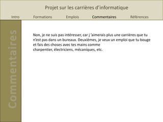 Projet sur les carrières d’informatique
Intro   Formations          Emplois         Commentaires            Références



        Non, je ne suis pas intéresser, car j ’aimerais plus une carrières que tu
        n’est pas dans un bureaux. Deuxièmes, je veux un emploi que tu bouge
        et fais des choses avec tes mains comme
        charpentier, électriciens, mécaniques, etc.
 