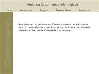 Projet sur les carrières d’informatique
Intro    Formations           Emplois         Commentaires             Références




        Non, je ne suis pas intéresser car j ’aimerais plus une carrières que tu
        n’est pas dans un bureaux. Non, je ne suis pas intéresser, car j ’aimerais
        plus une carrières que tu n’est pas dans un bureaux.
 