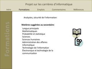 Projet sur les carrières d’informatique
Intro   Formations         Emplois         Commentaires   Références


            Analystes, sécurité de l'information:


          Matières suggérées au secondaire:
           Langue principale
           Mathématiques
           Probabilité et statistique
           Sciences
           Sciences humaines
           Administration des affaires
           Informatique
           Technologie de l'information
           Électronique et technologie de la
           communication
 