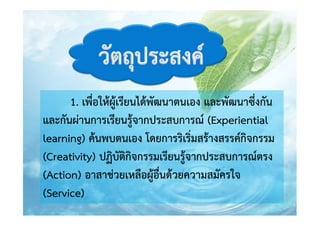 1. เพื่อให้ผู้เรียนได้พัฒนาตนเอง และพัฒนาซึ่งกัน
และกันผ่านการเรียนรู้จากประสบการณ์ (Experiential
learning) ค้นพบตนเอง โดยการริเริ่มสร้างสรรค์กิจกรรม
(Creativity) ปฏิบัติกิจกรรมเรียนรู้จากประสบการณ์ตรง
(Action) อาสาช่วยเหลือผู้อื่นด้วยความสมัครใจ
(Service)

 