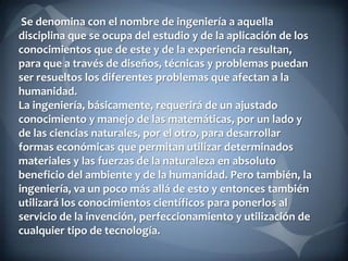 Se denomina con el nombre de ingeniería a aquella
disciplina que se ocupa del estudio y de la aplicación de los
conocimientos que de este y de la experiencia resultan,
para que a través de diseños, técnicas y problemas puedan
ser resueltos los diferentes problemas que afectan a la
humanidad.
La ingeniería, básicamente, requerirá de un ajustado
conocimiento y manejo de las matemáticas, por un lado y
de las ciencias naturales, por el otro, para desarrollar
formas económicas que permitan utilizar determinados
materiales y las fuerzas de la naturaleza en absoluto
beneficio del ambiente y de la humanidad. Pero también, la
ingeniería, va un poco más allá de esto y entonces también
utilizará los conocimientos científicos para ponerlos al
servicio de la invención, perfeccionamiento y utilización de
cualquier tipo de tecnología.

 