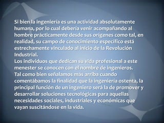 Si bien la ingeniería es una actividad absolutamente
humana, por lo cual debería venir acompañando al
hombre prácticamente desde sus orígenes como tal, en
realidad, su campo de conocimiento específico está
estrechamente vinculado al inicio de la Revolución
Industrial.
Los individuos que dedican su vida profesional a este
menester se conocen con el nombre de ingenieros.
Tal como bien señalamos más arriba cuando
comentábamos la finalidad que la ingeniería ostenta, la
principal función de un ingeniero será la de promover y
desarrollar soluciones tecnológicas para aquellas
necesidades sociales, industriales y económicas que
vayan suscitándose en la vida.

 