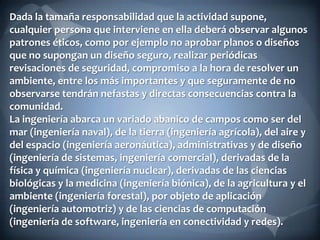 Dada la tamaña responsabilidad que la actividad supone,
cualquier persona que interviene en ella deberá observar algunos
patrones éticos, como por ejemplo no aprobar planos o diseños
que no supongan un diseño seguro, realizar periódicas
revisaciones de seguridad, compromiso a la hora de resolver un
ambiente, entre los más importantes y que seguramente de no
observarse tendrán nefastas y directas consecuencias contra la
comunidad.
La ingeniería abarca un variado abanico de campos como ser del
mar (ingeniería naval), de la tierra (ingeniería agrícola), del aire y
del espacio (ingeniería aeronáutica), administrativas y de diseño
(ingeniería de sistemas, ingeniería comercial), derivadas de la
física y química (ingeniería nuclear), derivadas de las ciencias
biológicas y la medicina (ingeniería biónica), de la agricultura y el
ambiente (ingeniería forestal), por objeto de aplicación
(ingeniería automotriz) y de las ciencias de computación
(ingeniería de software, ingeniería en conectividad y redes).

 