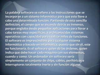 La palabra software se refiere a las instrucciones que se
incorporan a un sistema informático para que este lleve a
cabo una determinada función. Partiendo de esta sencilla
definición, el campo que se esconde detrás es inmenso,
porque engloba desde pequeñas aplicaciones para llevar a
cabo tareas muy específicas, a archiconocidos sistemas
operativos con capacidad para realizar miles de funciones.
El software es imprescindible para cualquier sistema
informático o basado en informática, puesto que sin él, este
no funcionaría. Es el software quien dá las órdenes, quien
indica que debe hacer cada máquina con sus elementos,
cuando y como. Un ordenador sin software sería
simplemente un conjunto de chips, cables, periféricos e
interruptores totalmente inerte y sin función alguna.

 