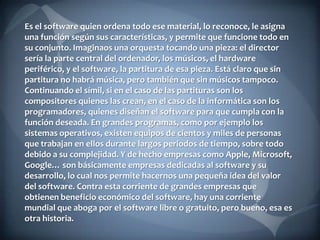 Es el software quien ordena todo ese material, lo reconoce, le asigna
una función según sus características, y permite que funcione todo en
su conjunto. Imaginaos una orquesta tocando una pieza: el director
sería la parte central del ordenador, los músicos, el hardware
periférico, y el software, la partitura de esa pieza. Está claro que sin
partitura no habrá música, pero también que sin músicos tampoco.
Continuando el símil, si en el caso de las partituras son los
compositores quienes las crean, en el caso de la informática son los
programadores, quienes diseñan el software para que cumpla con la
función deseada. En grandes programas, como por ejemplo los
sistemas operativos, existen equipos de cientos y miles de personas
que trabajan en ellos durante largos periodos de tiempo, sobre todo
debido a su complejidad. Y de hecho empresas como Apple, Microsoft,
Google… son básicamente empresas dedicadas al software y su
desarrollo, lo cual nos permite hacernos una pequeña idea del valor
del software. Contra esta corriente de grandes empresas que
obtienen beneficio económico del software, hay una corriente
mundial que aboga por el software libre o gratuito, pero bueno, esa es
otra historia.

 