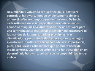 Resumiendo y volviendo al hilo principal, el software
controla al hardware, aunque evidentemente sin este
último el software tampoco puede funcionar. De hecho
cada software suele ser específico para determinados
equipos o máquinas. Si intentas ejecutar un software para
una centralita de coches en un ordenador, no encontrará ni
los mandos de las puertas, ni los elevalunas, ni el
climatizador, y por tanto te dará errores, si es que llega a
ejecutarse. Un software adecuado es de vital importancia,
pues, para llevar a cabo la tarea que se quiere hacer de
modo correcto. Cuando un software no funciona bien en un
determinado hardware, se habla de incompatibilidad entre
ambos.

 