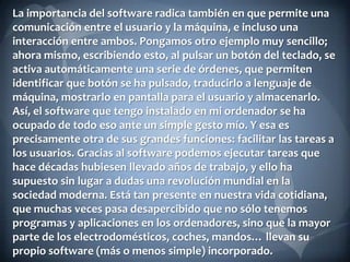 La importancia del software radica también en que permite una
comunicación entre el usuario y la máquina, e incluso una
interacción entre ambos. Pongamos otro ejemplo muy sencillo;
ahora mismo, escribiendo esto, al pulsar un botón del teclado, se
activa automáticamente una serie de órdenes, que permiten
identificar que botón se ha pulsado, traducirlo a lenguaje de
máquina, mostrarlo en pantalla para el usuario y almacenarlo.
Así, el software que tengo instalado en mi ordenador se ha
ocupado de todo eso ante un simple gesto mío. Y esa es
precisamente otra de sus grandes funciones: facilitar las tareas a
los usuarios. Gracias al software podemos ejecutar tareas que
hace décadas hubiesen llevado años de trabajo, y ello ha
supuesto sin lugar a dudas una revolución mundial en la
sociedad moderna. Está tan presente en nuestra vida cotidiana,
que muchas veces pasa desapercibido que no sólo tenemos
programas y aplicaciones en los ordenadores, sino que la mayor
parte de los electrodomésticos, coches, mandos… llevan su
propio software (más o menos simple) incorporado.

 