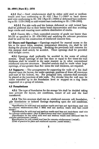 IS : 4995 (Part II) - 1974
shall be either mild steel or medium
42.2 Steel - Steel reinforcement
tensile steel bars conforming
to IS : 432 ( Part I)-1966*
or hard drawn
steel wire conforming to IS : 432 ( Part II )-1966t or deformed bars conforming to IS : 1139-1966$ or cold twisted bars conforming to IS : 1786- 1966g.
4.2.2.1 For side walls and bin bottom deformed or cold twisted bars
shall be preferred due to their better bond characteristics
and thus avoiding
large cracks and ensuring more uniform distribution
of cracks.
4.2.3 Concrele Mix - Only controlled concrete of grade not leaner than
M-150 as specified in IS : 456-196411 and satisfying the relevant provisions
shall be used for the construction
of reinforced concrete bins.
Openings required for manual
4~3 Doors and Openingsbin or for spout inlets, aeration,
temperature
detection,
etc,
Breaking the previously laid
during the process of concreting.
These openings shall
this purpose shall strictly be avoided.
with airtight covers.

access to the
shall be left
concrete for
be provided

43.1 Openings
shall preferably
be avoided
in the zones of critical
Small openings of size less than or equal to five times the wall
stresses.
thickness shall be treated in the same manner
as in other conventional
Detailed analysis shall be made when large
reinforced concrete structures.
openings, of size greater than five times the wall thickness, are required.
for supporting the walls of a bin ‘shall
4.4 Supports - The arrangements
depend upon the layout, the outlet openings, positions of draw off conveyors
and type of bin bottom, etc. For polygonal bins, columns shall normally
be placed at the junctions of side walls.
For circular bins the wall may be
either extended up to the foundation
level or stopped on a ring beam
supported on a group of columns.
4.5 Foundations
45.1 The type of foundation
for the storage bin shall be decided taking
into account
the layout, site conditions,
nature of soil and the load
transferred.
45.2 The bin structure shall rest on reinforced
pile foundations
or isolated footings depending

concrete raft foundation,
upon the soil conditions,

*Specification for mild steel and medium tensile steel bars and hard-drawn steel wire
for concrete reinforcement: Part I Mild steel and medium tensile steel bars (second
revikon) .
tSpecification for mild steel and medium tensile steel bars and hard-drawn steel wire
for concrete reinforcement : Part II Hard-drawn steel wire (second
revision).
fspecification for hot rolled mild steel and medium tensile steel deformed bars for
concrete reinforcement (revised).
BSpecification for cold twisted steel bars for concrete reinforcement (rmisrd).
lCode of practice for plain and reinforced concrete ( second revision
).
8

 