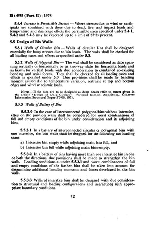 Us4995 (Part II)-1974
5.4.4
quake

Incrense in Permissible Stresses - Where stresses due to wind or earthare combined with those due to dead, live and impact loads and

temperature and shrinkage effects the permissible stress specified under 5.4.1,
5.4.2 and 5.4.3 may be exceeded up to a limit of 33.33 percent.
5.5 Design of Bin Walls
3.5.1 Walls of Circular Bins - Walls of circular bins shall be designed
essentially for hoop stresses due to bin loads. The walls shall be checked for
all loading cases and effects as~specified under 5.3.
5.5.2 Walls of Polygonal Bins - The wall shall be considered as slabs spanning vertically or horizontally or as two-way slabs for horizontal loads and
as beams for vertical loads with due consideration to combined co-existing
bending and axial forces. They shall be checked for all loading cases and
effects as specified under 5.3.
Due provisions shall be made for bending
moment caused due to temperature variation, restraint at top and bottom
edges and wind or seismic loads.
NOTE --If the bins are to be designed as deep beams refer to curves
‘ven in
I% ncrete
the article ‘ Design of Deep Girders ‘Portland Cement Asaocihon,
Information Structural Paper ST-66, 1951.

5.5.3

Walls of Battery of Bins

5.5.3.0
In the case of interconnected polygonal bins without interstice,
effect on the junction walls shall be considered for worst combinations of
itilland empty conditions of the bin under consideration and its adjoining
i .

5.5.3.1 In a battery of interconnected circular or polygonal bins with
one interstice, the bin walks shall be designed for the following two loading
eases:
a) Interstice bin empty while adjoining main bins full, and
b) Interstice bin full while adjoining main bins empty.
5.5.3.2 In a battery of bins having more-than one interstice bin in
or both the directions, due provisions shall be made to strengthen the
walls. ‘Loading conditions as under 5.5.3.1 and worst combinations of
and empty conditions of the farther bins shall be taken into account
determining additional bending moments and forces developed in the

+.
one
bin
full
for
bin

W&S.

5.5.3.3 Walls of interstice bins shall be designed with due consideration to structural and loading configurations and interactions with apprch
priate boundary conditions.

 