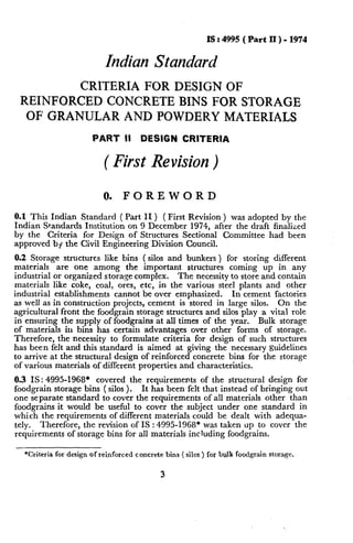 IS : 4995 ( Part II ) - 1974

Indian Standard
CRITERIA FOR DESIGN OF
REINFORCED CONCRETE BINS FOR STORAGE
OF GRANULAR AND POWDERY MATERIALS
PART

II

DESIGN

CRITERIA

( First Revision )
0.

FOREWORD

0.1 This Indian

Standard ( Part II ) ( First Revision ) was adopted by the
Indian Standards Institution on 9 December 1974, after the draft finalized
by the Criteria
for Design of Structures Sectional
Committee
had been
approved by the Civil Engineering
Division Council.
0.2 Storage structures like bins ( silos and bunkers ) for storing different
materials
are one among the important
structures coming up in any
The necessity to store and contain
industrial or organized storage complex.
materials like coke, coal, ores, etc, in the various steel plants and other
In cement factories
industrial establishments
cannot be over emphasized.
On the
as well as in construction projects, cement is stored in large silos.
agricultural front the foodgrain storage structures and silos play a vital role
Bulk storage
in ensuring the supply of foodgrains at all times of the year.
of materials in bins has certain advantages over other forms of storage.
Therefore,
the necessity to formulate criteria for design of such structures
has been felt and this standard is aimed at giving the necessary guidelines
to arrive at the~structural design of reinforced concrete bins for the storage
of various materials of different properties and characteristics.
0.3 IS: 4995-1968*
covered the requirements
of the structural design for
It has been,felt that instead of bringing out
foodgrain storage bins ( silos ).
one separate standard to cover the requirements
of all materials other than
foodgrains it would be useful to cover the subject under one standard in
which the requirements
of different materials could be dealt with adequately.
Therefore,
the revision of IS : 4995-1968*
was taken up to cover the
requirements of storage bins for all materials including foodgrains.
*Criteria for design of reinforced

concrete

bins ( silos ) for bulk foodgrain storage.

3

L

 