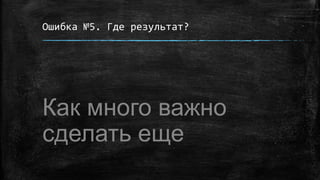 Ошибка №5. Где результат?
Как много важно
сделать еще
 